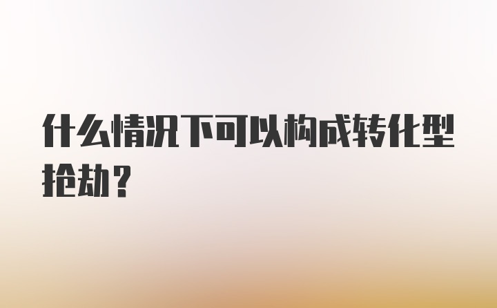 什么情况下可以构成转化型抢劫?