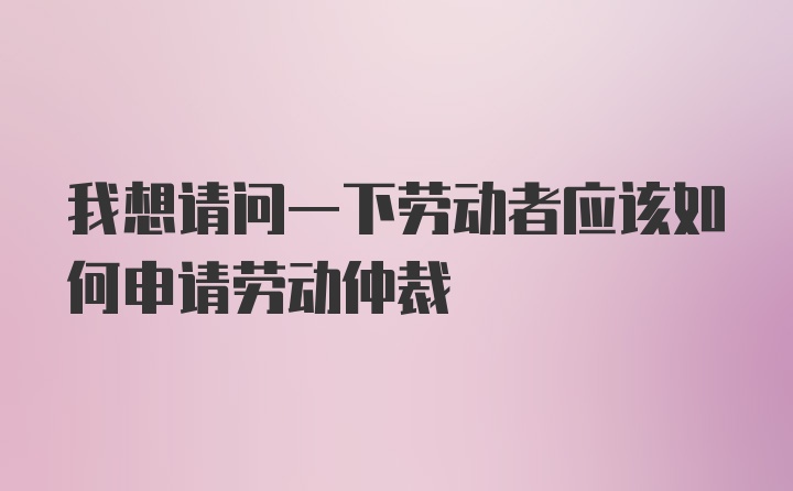 我想请问一下劳动者应该如何申请劳动仲裁