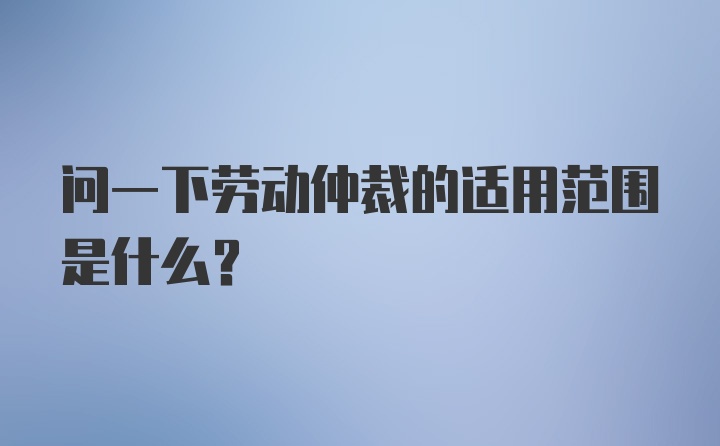 问一下劳动仲裁的适用范围是什么？