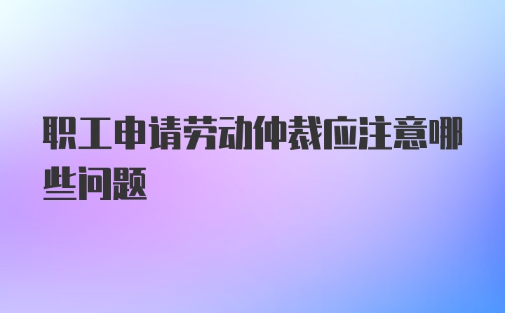 职工申请劳动仲裁应注意哪些问题