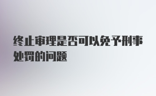 终止审理是否可以免予刑事处罚的问题