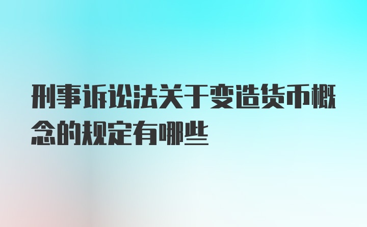 刑事诉讼法关于变造货币概念的规定有哪些