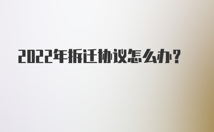 2022年拆迁协议怎么办?