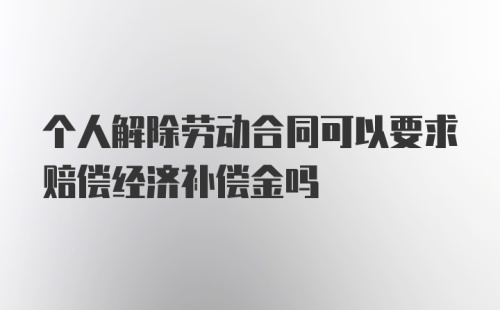 个人解除劳动合同可以要求赔偿经济补偿金吗