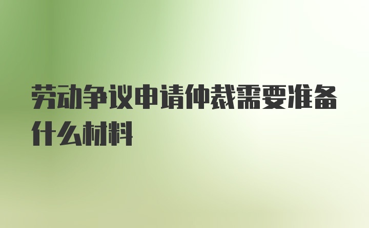 劳动争议申请仲裁需要准备什么材料