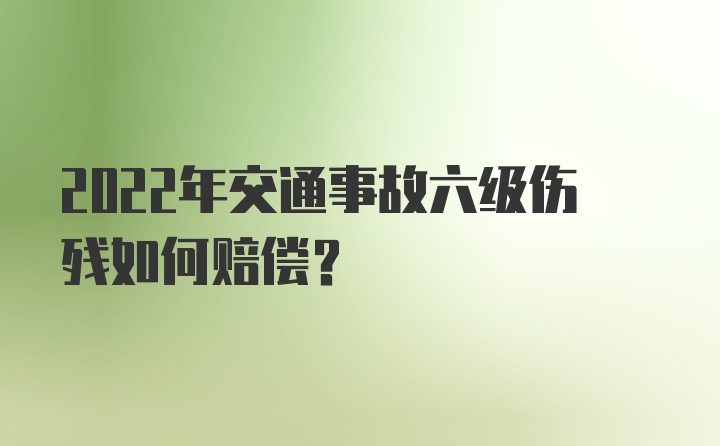 2022年交通事故六级伤残如何赔偿？