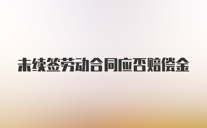 未续签劳动合同应否赔偿金