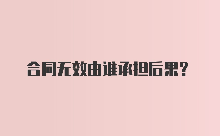 合同无效由谁承担后果?