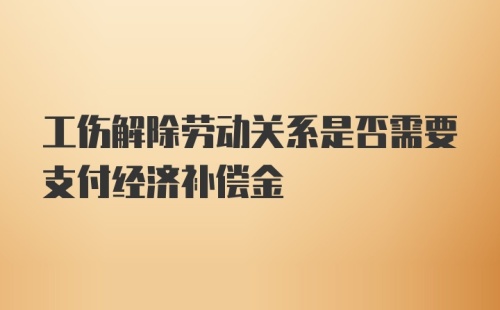 工伤解除劳动关系是否需要支付经济补偿金