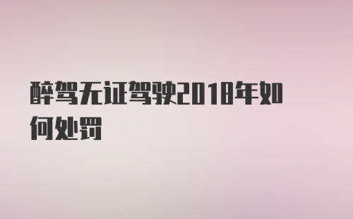 醉驾无证驾驶2018年如何处罚