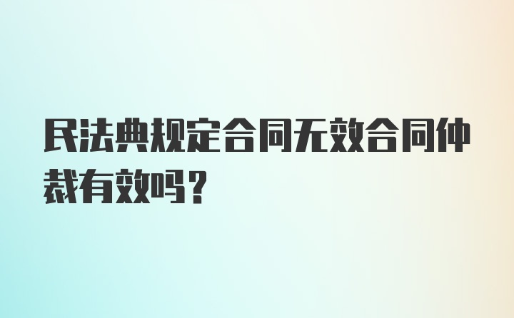 民法典规定合同无效合同仲裁有效吗？