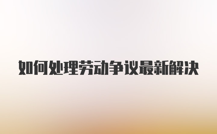 如何处理劳动争议最新解决