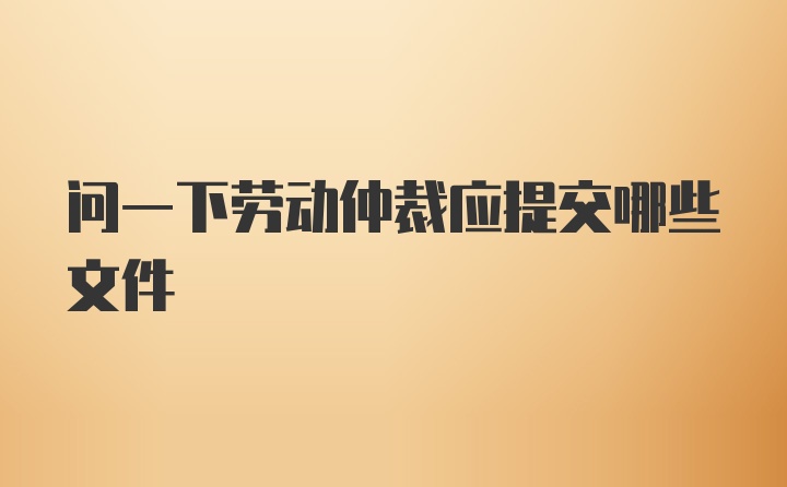 问一下劳动仲裁应提交哪些文件