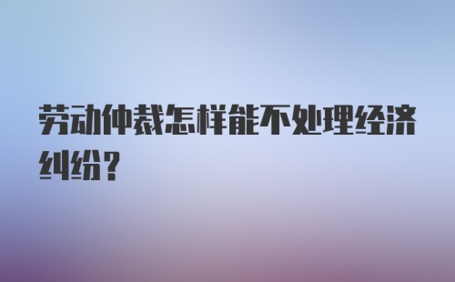 劳动仲裁怎样能不处理经济纠纷?