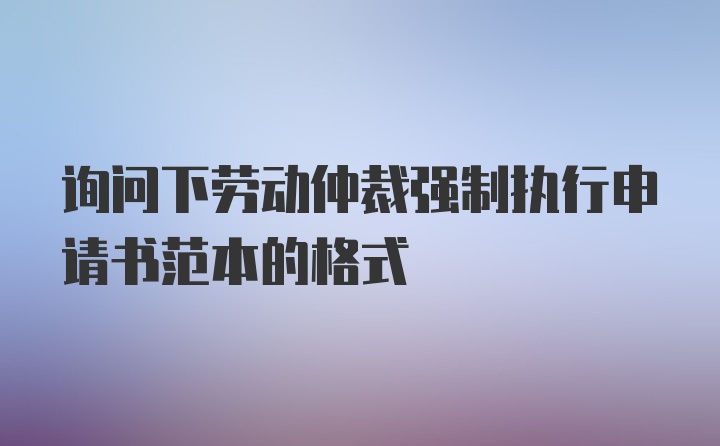 询问下劳动仲裁强制执行申请书范本的格式