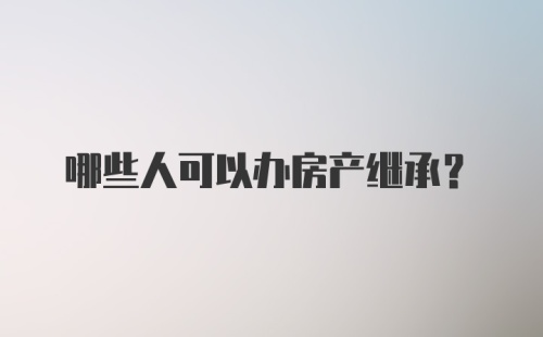 哪些人可以办房产继承？