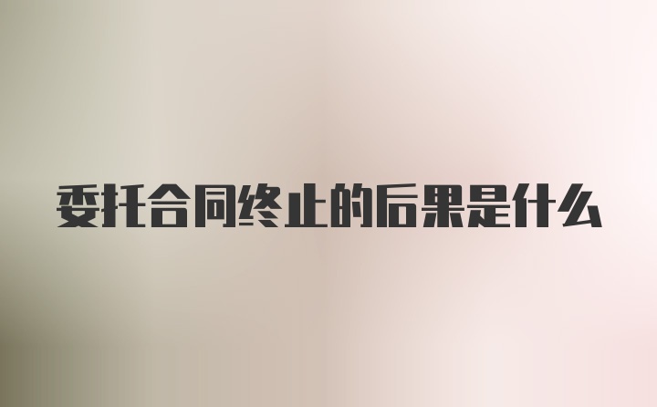 委托合同终止的后果是什么