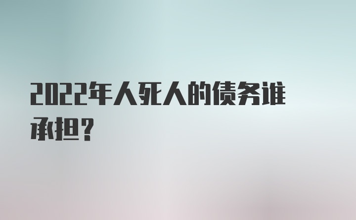 2022年人死人的债务谁承担?