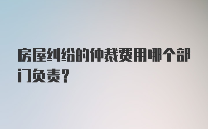 房屋纠纷的仲裁费用哪个部门负责？