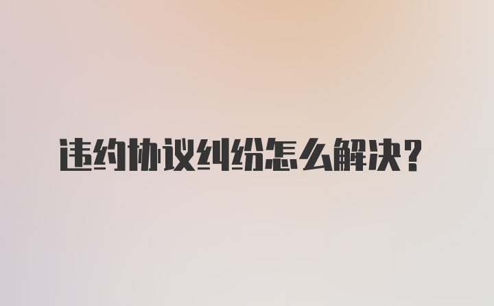 违约协议纠纷怎么解决？