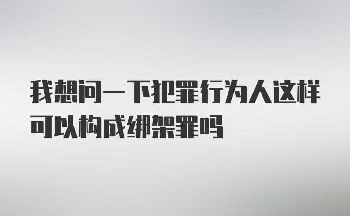 我想问一下犯罪行为人这样可以构成绑架罪吗