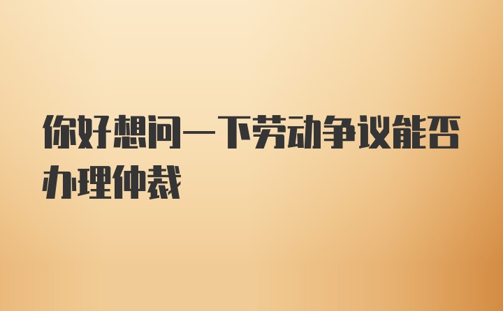 你好想问一下劳动争议能否办理仲裁