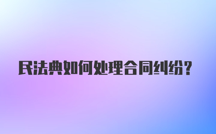 民法典如何处理合同纠纷?