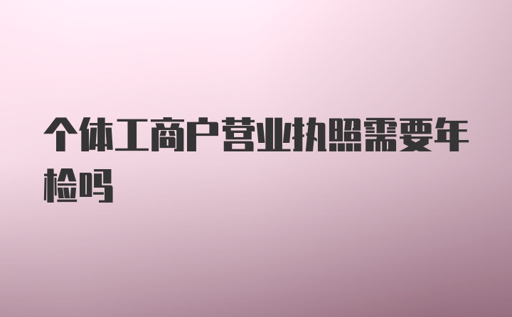 个体工商户营业执照需要年检吗