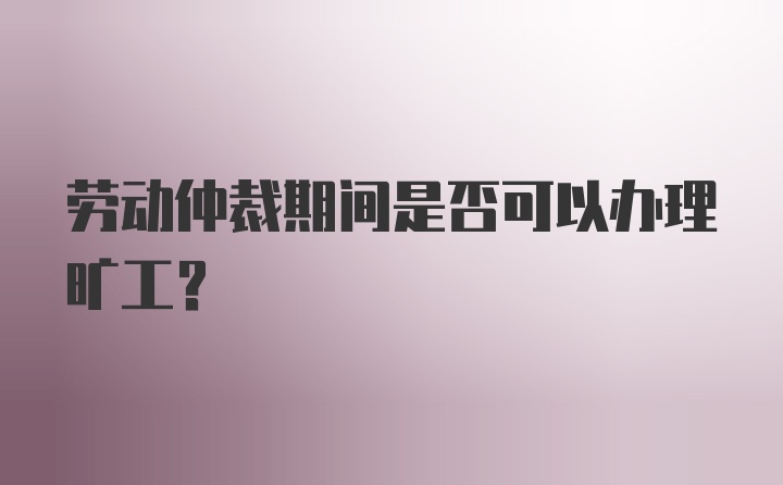 劳动仲裁期间是否可以办理旷工？