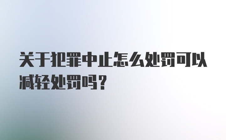 关于犯罪中止怎么处罚可以减轻处罚吗?