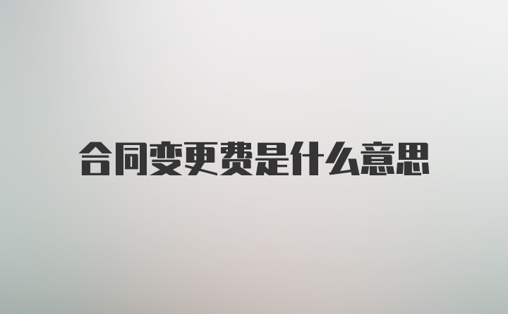 合同变更费是什么意思