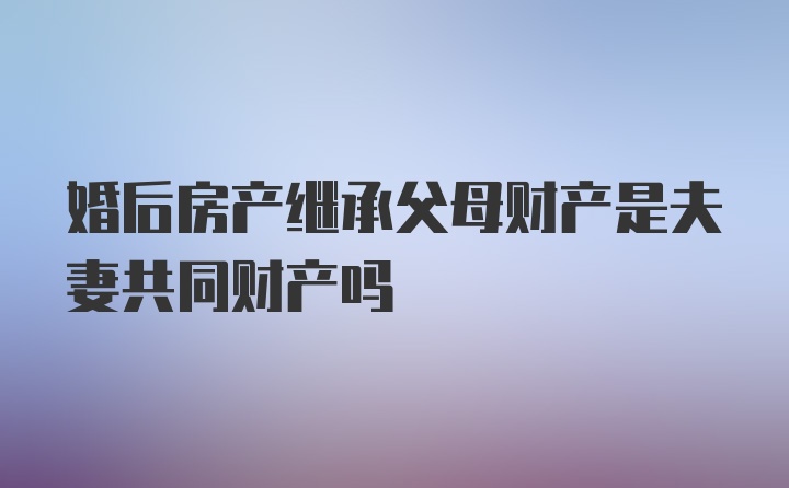 婚后房产继承父母财产是夫妻共同财产吗