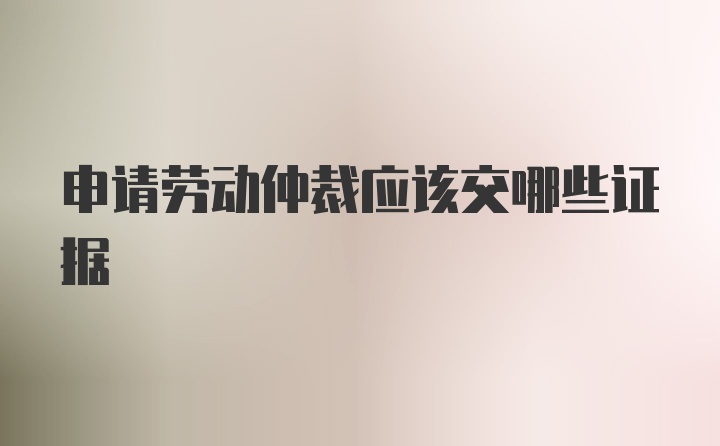 申请劳动仲裁应该交哪些证据