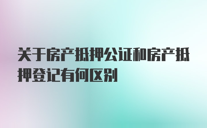 关于房产抵押公证和房产抵押登记有何区别