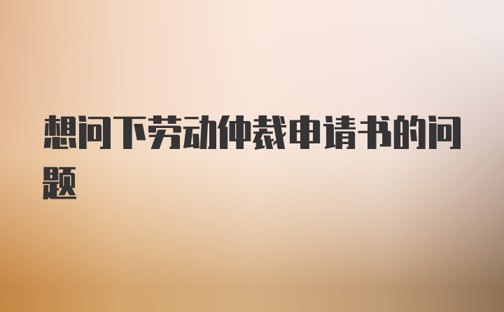 想问下劳动仲裁申请书的问题