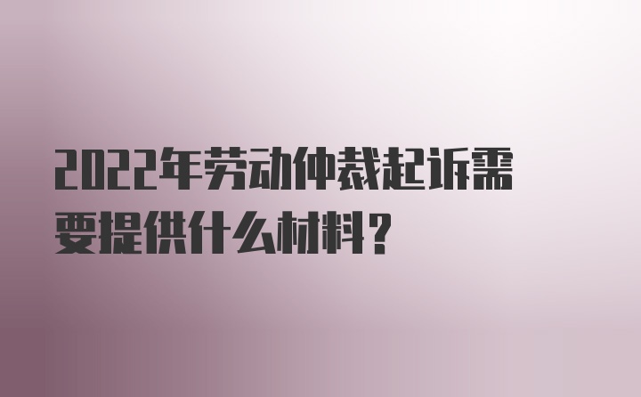 2022年劳动仲裁起诉需要提供什么材料？