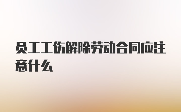 员工工伤解除劳动合同应注意什么