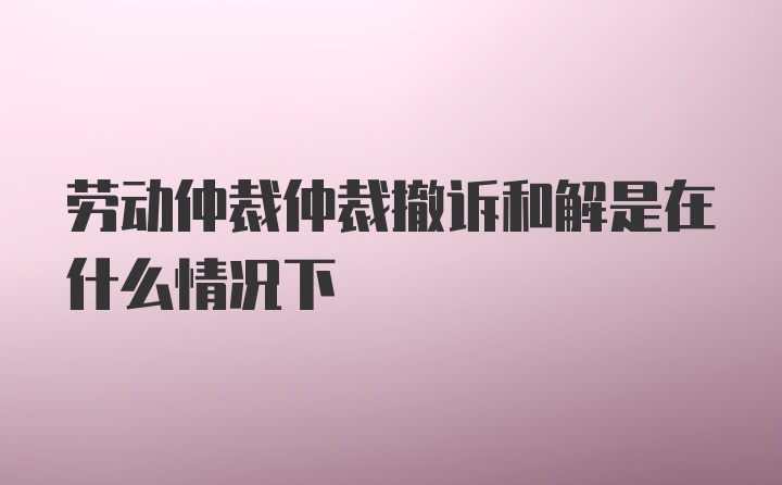 劳动仲裁仲裁撤诉和解是在什么情况下