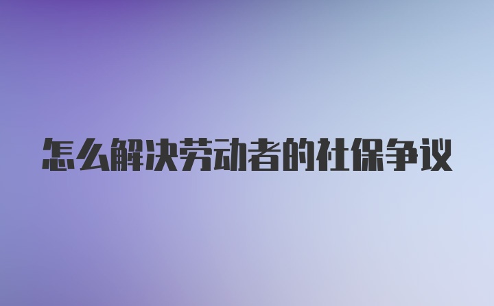 怎么解决劳动者的社保争议