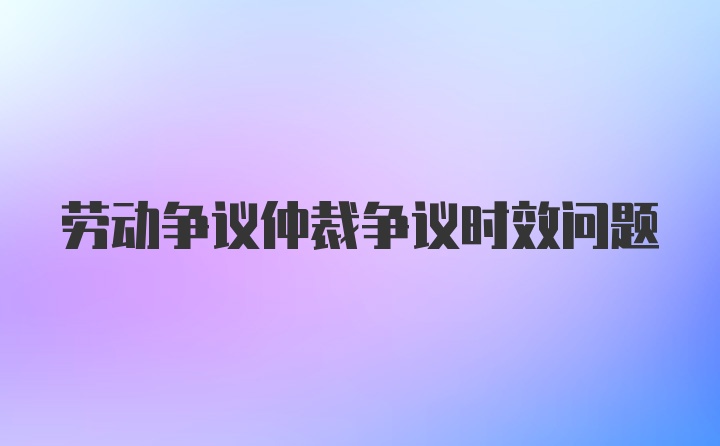 劳动争议仲裁争议时效问题