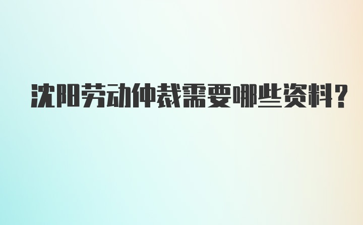 沈阳劳动仲裁需要哪些资料?