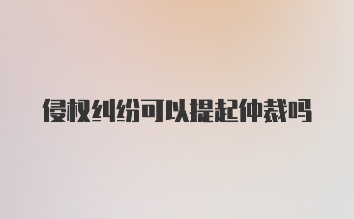 侵权纠纷可以提起仲裁吗