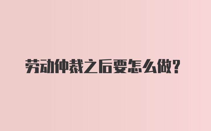 劳动仲裁之后要怎么做？