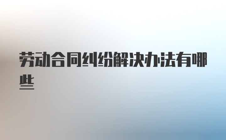 劳动合同纠纷解决办法有哪些