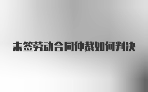 未签劳动合同仲裁如何判决