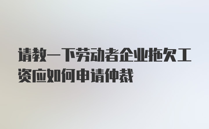 请教一下劳动者企业拖欠工资应如何申请仲裁