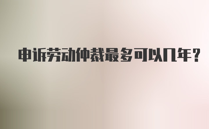 申诉劳动仲裁最多可以几年?