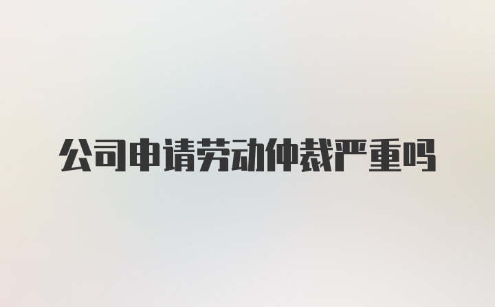 公司申请劳动仲裁严重吗