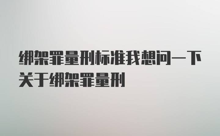 绑架罪量刑标准我想问一下关于绑架罪量刑