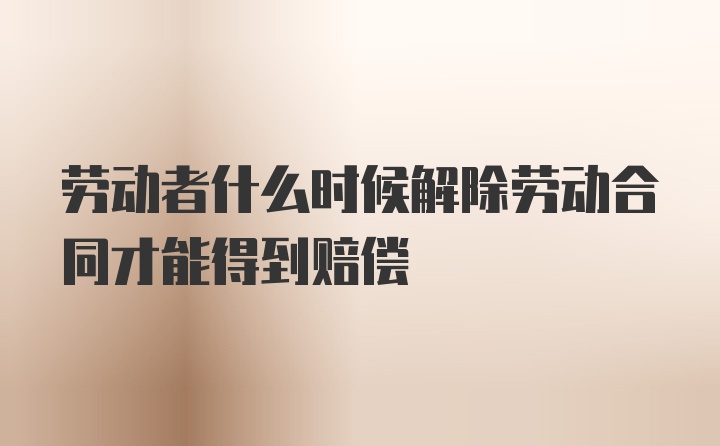 劳动者什么时候解除劳动合同才能得到赔偿